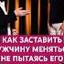 КАК ЗАСТАВИТЬ МУЖЧИНУ МЕНЯТЬСЯ любовьмужчины психология отношения семья